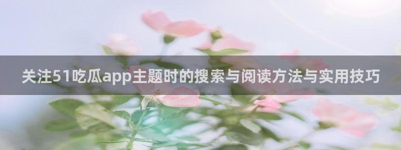 爆料吃瓜网:关注51吃瓜app主题时的搜索与阅读方法与实用技巧
